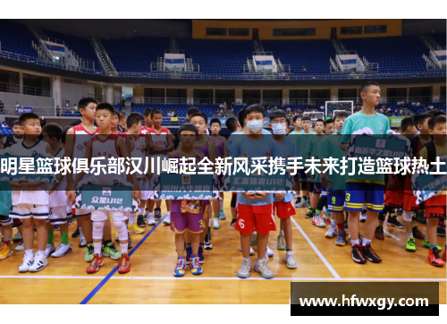 明星篮球俱乐部汉川崛起全新风采携手未来打造篮球热土
