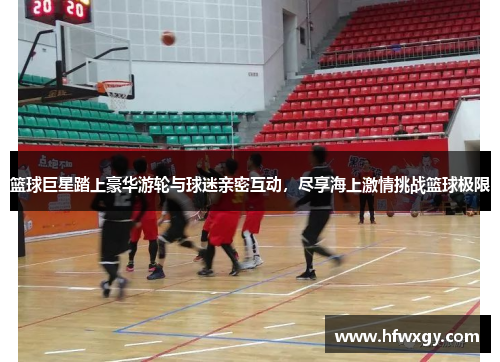 篮球巨星踏上豪华游轮与球迷亲密互动，尽享海上激情挑战篮球极限